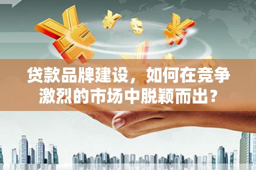 灵武贷款品牌建设，如何在竞争激烈的市场中脱颖而出？
