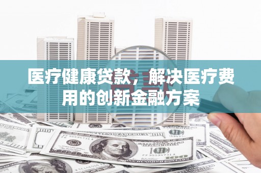 灵武医疗健康贷款，解决医疗费用的创新金融方案