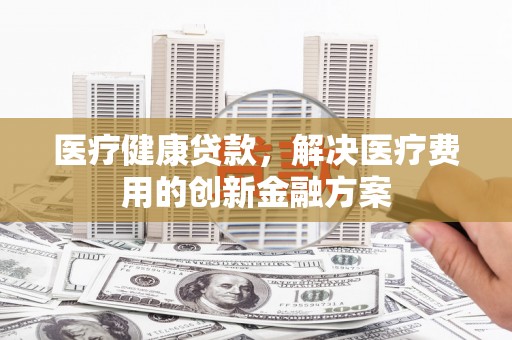 灵武医疗健康贷款，解决医疗费用的创新金融方案